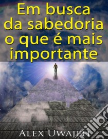 Em Busca Da Sabedoria: O Que É Mais Importante. E-book. Formato Mobipocket ebook di Alex Uwajeh