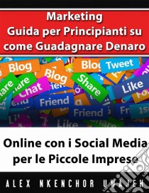 Marketing: Guida Per Principianti Su Come Guadagnare Denaro Online Con I Social Media Per Le Piccole Imprese. E-book. Formato EPUB ebook di Alex Nkenchor Uwajeh