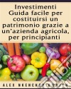 Investimenti: Guida Facile Per Costituirsi Un Patrimonio Grazie A Un’Azienda Agricola, Per Principianti. E-book. Formato EPUB ebook