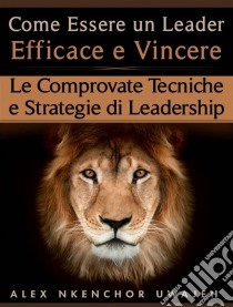 Come Essere Un Leader Efficace E Vincere: Le Comprovate Tecniche E Strategie Di Leadership. E-book. Formato EPUB ebook di Alex Nkenchor Uwajeh