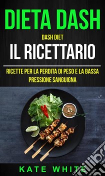 Dieta Dash: Dash Diet, Il Ricettario: Ricette Per La Perdita Di Peso E La Bassa Pressione Sanguigna. E-book. Formato EPUB ebook di Kate White