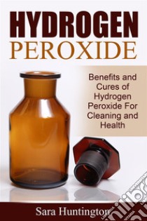 Hydrogen Peroxide: Benefits and Cures of Hydrogen Peroxide For Cleaning and Health. E-book. Formato Mobipocket ebook di Sara Huntington