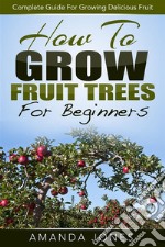 How To Grow Fruit Trees For Beginners: Complete Guide For Growing Delicious Fruit. E-book. Formato EPUB