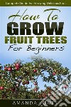 How To Grow Fruit Trees For Beginners: Complete Guide For Growing Delicious Fruit. E-book. Formato EPUB ebook