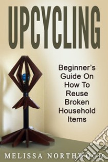 Upcycling: Beginner’s Guide On How To Reuse Broken Household Items. E-book. Formato EPUB ebook di Marissa Northwood