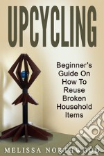 Upcycling: Beginner’s Guide On How To Reuse Broken Household Items. E-book. Formato EPUB ebook