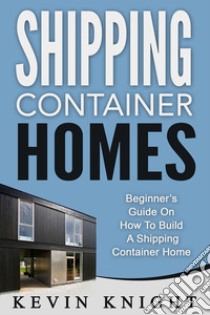 Shipping Container Homes: Beginner’s Guide On How To Build A Shipping Container Home. E-book. Formato Mobipocket ebook di Kevin Knight