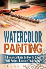 Watercolor Painting: A Complete Guide On How To Paint With Perfect Painting Techniques. E-book. Formato Mobipocket ebook