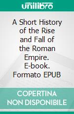 A Short History of the Rise and Fall of the Roman Empire. E-book. Formato EPUB ebook di John Lord