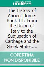 The History of Ancient Rome: Book III: From the Union of Italy to the Subjugation of Carthage and the Greek States. E-book. Formato EPUB ebook