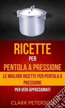 Ricette Per Pentola A Pressione: Le Migliori Ricette Per Pentola A Pressione (Per Veri Appassionati). E-book. Formato EPUB ebook di Clark Peterson