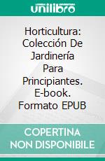 Horticultura: Colección De Jardinería Para Principiantes. E-book. Formato Mobipocket