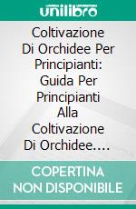 Coltivazione Di Orchidee Per Principianti: Guida Per Principianti Alla Coltivazione Di Orchidee. E-book. Formato EPUB ebook