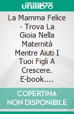 La Mamma Felice - Trova La Gioia Nella Maternità Mentre Aiuti I Tuoi Figli A Crescere. E-book. Formato Mobipocket