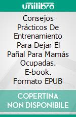 Consejos Prácticos De Entrenamiento Para Dejar El Pañal Para Mamás Ocupadas. E-book. Formato EPUB ebook