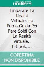 Imparare La Realtà Virtuale: La Prima Guida Per Fare Soldi Con La Realtà Virtuale.. E-book. Formato EPUB ebook