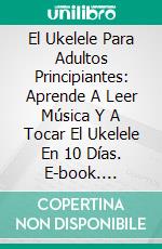 El Ukelele Para Adultos Principiantes: Aprende A Leer Música Y A Tocar El Ukelele En 10 Días. E-book. Formato Mobipocket ebook