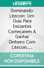 Dominando Litecoin: Um Guia Para Iniciantes Começarem A Ganhar Dinheiro Com Litecoin. E-book. Formato EPUB ebook