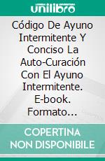 Código De Ayuno Intermitente Y Conciso  La Auto-Curación Con El Ayuno Intermitente. E-book. Formato EPUB ebook