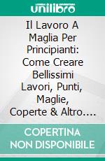 Il Lavoro A Maglia Per Principianti: Come Creare Bellissimi Lavori, Punti, Maglie, Coperte & Altro. E-book. Formato EPUB ebook di Betty Whitman