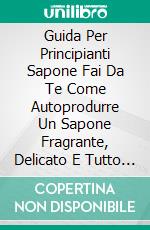 Guida Per Principianti Sapone Fai Da Te Come Autoprodurre Un Sapone Fragrante, Delicato E Tutto Naturale  Con Tante Ricette Per Principianti. E-book. Formato EPUB