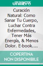 Curación Natural: Como Sanar Tu Cuerpo, Luchar Contra Enfermedades, Tener Más Energía, & Menos Dolor. E-book. Formato EPUB ebook