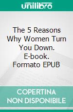 The 5 Reasons Why Women Turn You Down. E-book. Formato EPUB ebook