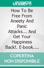 How To Be Free From Anxiety And Panic Attacks... And Get Your Happiness Back!. E-book. Formato Mobipocket ebook di Alessandro Filippi