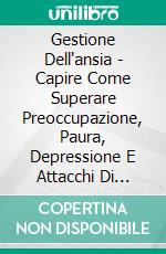 Gestione Dell'ansia - Capire Come Superare Preoccupazione, Paura, Depressione E Attacchi Di Panico. E-book. Formato EPUB