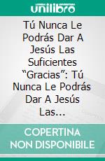 Tú  Nunca Le Podrás Dar A Jesús Las Suficientes “Gracias”: Tú  Nunca Le Podrás Dar A Jesús Las Suficientes “Gracias”. E-book. Formato EPUB ebook