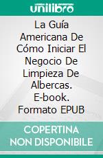 La Guía Americana De Cómo Iniciar El Negocio De Limpieza De Albercas. E-book. Formato EPUB ebook