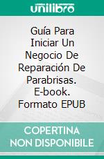 Guía Para Iniciar Un Negocio De  Reparación De Parabrisas. E-book. Formato EPUB