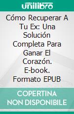 Cómo Recuperar A Tu Ex: Una Solución Completa Para Ganar El Corazón. E-book. Formato EPUB ebook