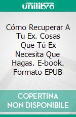 Cómo Recuperar A Tu Ex. Cosas Que Tú Ex Necesita Que Hagas. E-book. Formato Mobipocket