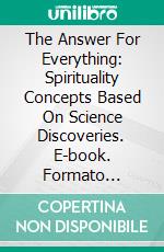 The Answer For Everything: Spirituality Concepts Based On Science Discoveries. E-book. Formato EPUB ebook