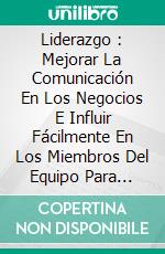 Liderazgo : Mejorar La Comunicación En Los Negocios E Influir Fácilmente En Los Miembros Del Equipo Para Lograr El Éxito. E-book. Formato EPUB ebook