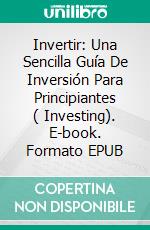 Invertir: Una Sencilla Guía De Inversión Para Principiantes ( Investing). E-book. Formato EPUB ebook