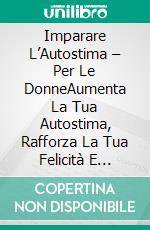 Imparare L’Autostima – Per Le DonneAumenta La Tua Autostima, Rafforza La Tua Felicità E Costruisci Una Relazione Felice E Amorevole Con Te Stessa E Gli Altri In 21 Giorni. E-book. Formato Mobipocket ebook