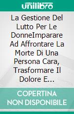 La Gestione Del Lutto Per Le DonneImparare Ad Affrontare La Morte Di Una Persona Cara, Trasformare Il Dolore E Rafforzarlo Per Dare Il Benvenuto Alla Vita. E-book. Formato Mobipocket ebook