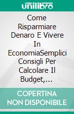 Come Risparmiare Denaro E Vivere In EconomiaSemplici Consigli Per Calcolare Il Budget, Spendere Meno E Vivere Meglio. E-book. Formato Mobipocket ebook