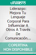 Liderazgo: Mejora Tu Lenguaje Corporal Para Influenciar A Otros A Través De Comunicación Poderosa. E-book. Formato EPUB ebook