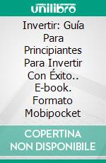 Invertir: Guía Para Principiantes Para Invertir Con Éxito.. E-book. Formato Mobipocket ebook