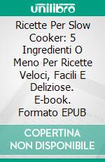 Ricette Per Slow Cooker: 5 Ingredienti O Meno Per Ricette Veloci, Facili E Deliziose. E-book. Formato Mobipocket ebook