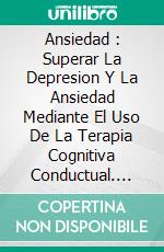 Ansiedad : Superar La Depresion Y La Ansiedad Mediante El Uso De La Terapia Cognitiva Conductual. E-book. Formato Mobipocket ebook