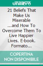 21 Beliefs That Make Us Miserable ...and How To Overcome Them To Live Happier Lives. E-book. Formato EPUB ebook