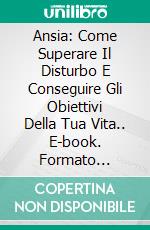 Ansia: Come Superare Il Disturbo E Conseguire Gli Obiettivi Della Tua Vita.. E-book. Formato Mobipocket