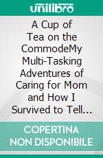 A Cup of Tea on the CommodeMy Multi-Tasking Adventures of Caring for Mom and How I Survived to Tell the Tale. E-book. Formato EPUB ebook di Mark Steven Porro