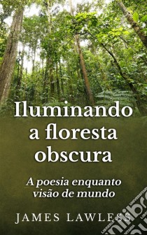 Iluminando A Floresta Obscura: A Poesia Enquanto Visão De Mundo. E-book. Formato Mobipocket ebook di James Lawless