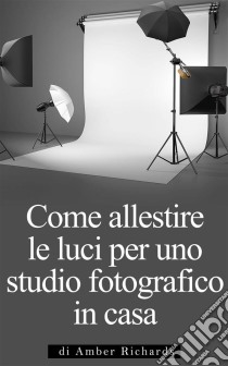 Come Allestire Le Luci Per Uno Studio Fotografico In Casa. E-book. Formato Mobipocket ebook di Amber Richards