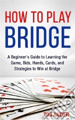 How to Play Bridge: A Beginner's Guide to Learning the Game, Bids, Hands, Cards, and Strategies to Win at Bridge. E-book. Formato EPUB ebook